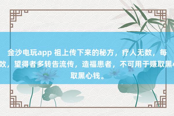 金沙電玩app 祖上傳下來的秘方,療人無數(shù),每每神效,望得者多轉(zhuǎn)告流傳,造福患者,不可用于賺取黑心錢。