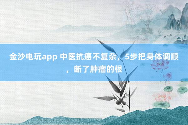金沙電玩app 中醫(yī)抗癌不復雜，5步把身體調順，斷了腫瘤的根