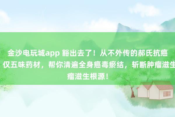 金沙電玩城app 豁出去了!從不外傳的郝氏抗癌秘方!僅五味藥材,幫你清遍全身癌毒瘀結,斬斷腫瘤滋生根源!