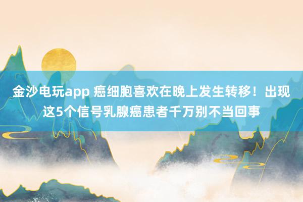 金沙電玩app 癌細胞喜歡在晚上發生轉移！出現這5個信號乳腺癌患者千萬別不當回事