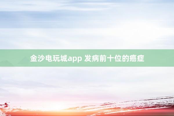 金沙電玩城app 發病前十位的癌癥
