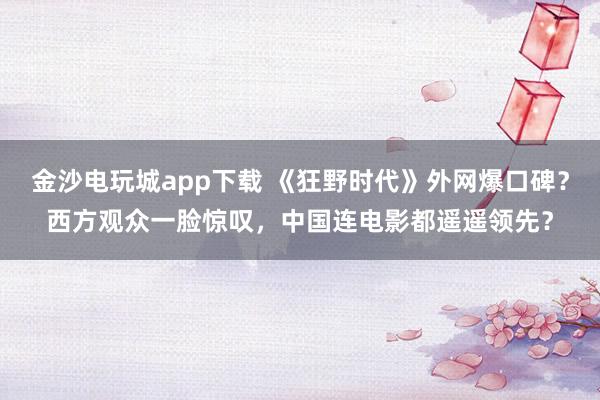 金沙電玩城app下載 《狂野時(shí)代》外網(wǎng)爆口碑?西方觀眾一臉驚嘆,中國(guó)連電影都遙遙領(lǐng)先?