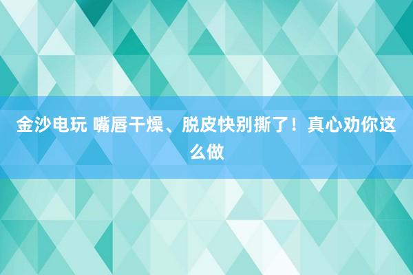 金沙電玩 嘴唇干燥、脫皮快別撕了!真心勸你這么做