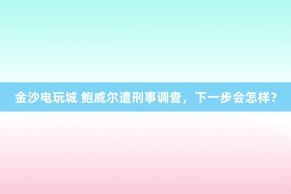 金沙電玩城 鮑威爾遭刑事調查,下一步會怎樣?