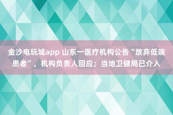 金沙電玩城app 山東一醫療機構公告“放棄低端患者”，機構負責人回應；當地衛健局已介入