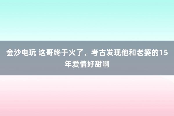 金沙電玩 這哥終于火了,考古發(fā)現(xiàn)他和老婆的15年愛情好甜啊