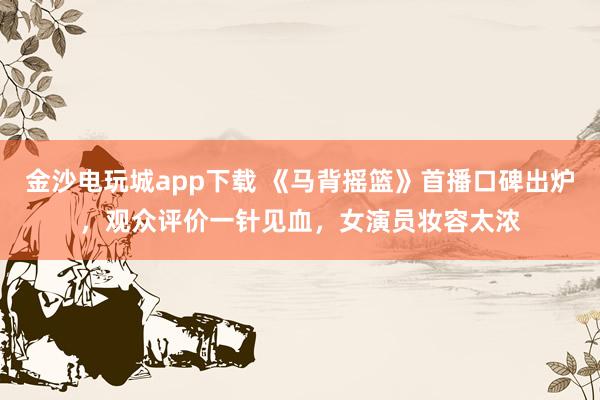 金沙電玩城app下載 《馬背搖籃》首播口碑出爐，觀眾評價一針見血，女演員妝容太濃