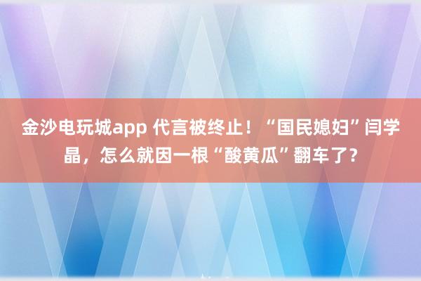 金沙電玩城app 代言被終止！“國民媳婦”閆學(xué)晶，怎么就因一根“酸黃瓜”翻車了？