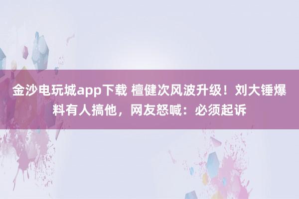 金沙電玩城app下載 檀健次風波升級！劉大錘爆料有人搞他，網友怒喊：必須起訴
