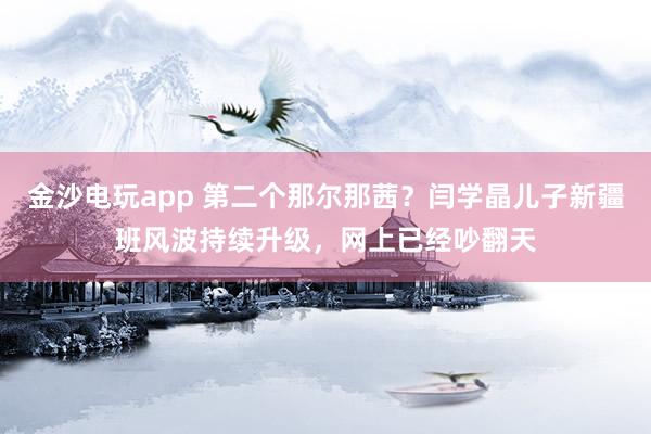 金沙電玩app 第二個(gè)那爾那茜？閆學(xué)晶兒子新疆班風(fēng)波持續(xù)升級(jí)，網(wǎng)上已經(jīng)吵翻天