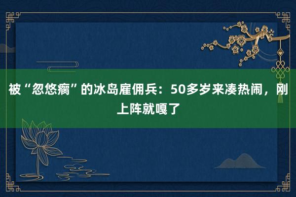 被“忽悠瘸”的冰島雇傭兵：50多歲來湊熱鬧，剛上陣就嘎了