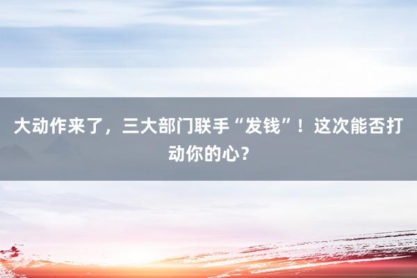 大動作來了,三大部門聯(lián)手“發(fā)錢”!這次能否打動你的心?