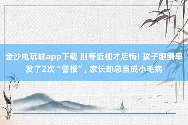 金沙電玩城app下載 別等近視才后悔! 孩子眼睛早發(fā)了2次“警報”, 家長卻總當(dāng)成小毛病