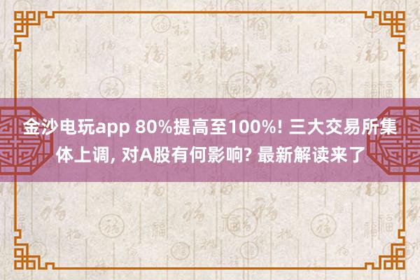 金沙電玩app 80%提高至100%! 三大交易所集體上調， 對A股有何影響? 最新解讀來了