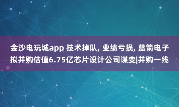 金沙電玩城app 技術掉隊， 業績虧損， 藍箭電子擬并購估值6.75億芯片設計公司謀變|并購一線