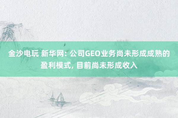 金沙電玩 新華網(wǎng): 公司GEO業(yè)務(wù)尚未形成成熟的盈利模式， 目前尚未形成收入