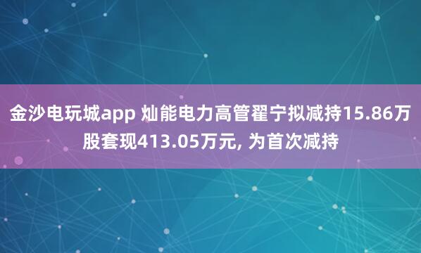 金沙電玩城app 燦能電力高管翟寧擬減持15.86萬股套現(xiàn)413.05萬元， 為首次減持