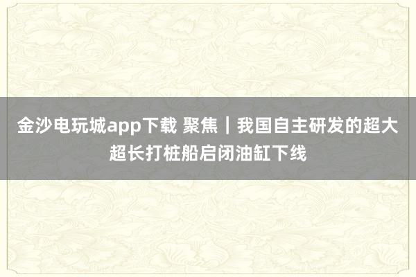 金沙電玩城app下載 聚焦|我國自主研發的超大超長打樁船啟閉油缸下線