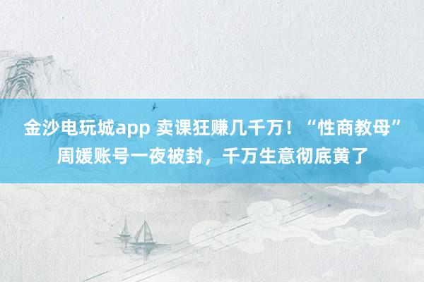 金沙電玩城app 賣課狂賺幾千萬！“性商教母”周媛賬號一夜被封，千萬生意徹底黃了